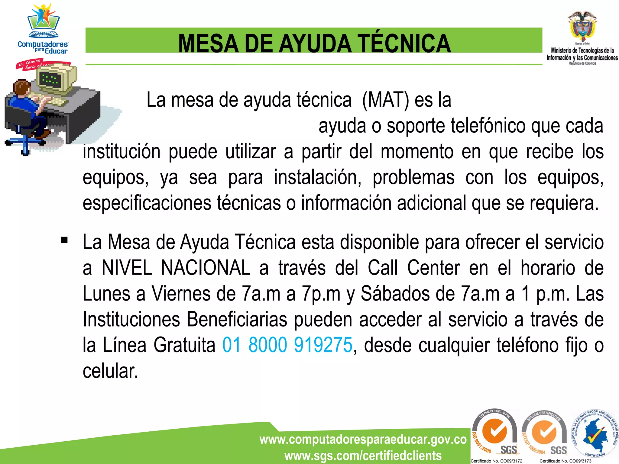 MESA DE AYUDA TÉCNICA La mesa de ayuda técnica  (MAT) es la  ayuda o soporte telefónico que cada institución puede utilizar a partir del momento en que recibe los equipos, ya sea para instalación, problemas con los equipos, especificaciones técnicas o información adicional que se requiera.  La Mesa de Ayuda Técnica esta disponible para ofrecer el servicio a NIVEL NACIONAL a través del Call Center en el horario de Lunes a Viernes de 7a.m a 7p.m y Sábados de 7a.m a 1 p.m. Las Instituciones Beneficiarias pueden acceder al servicio a través de la Línea Gratuita  01 8000 919275 , desde cualquier teléfono fijo o celular. 