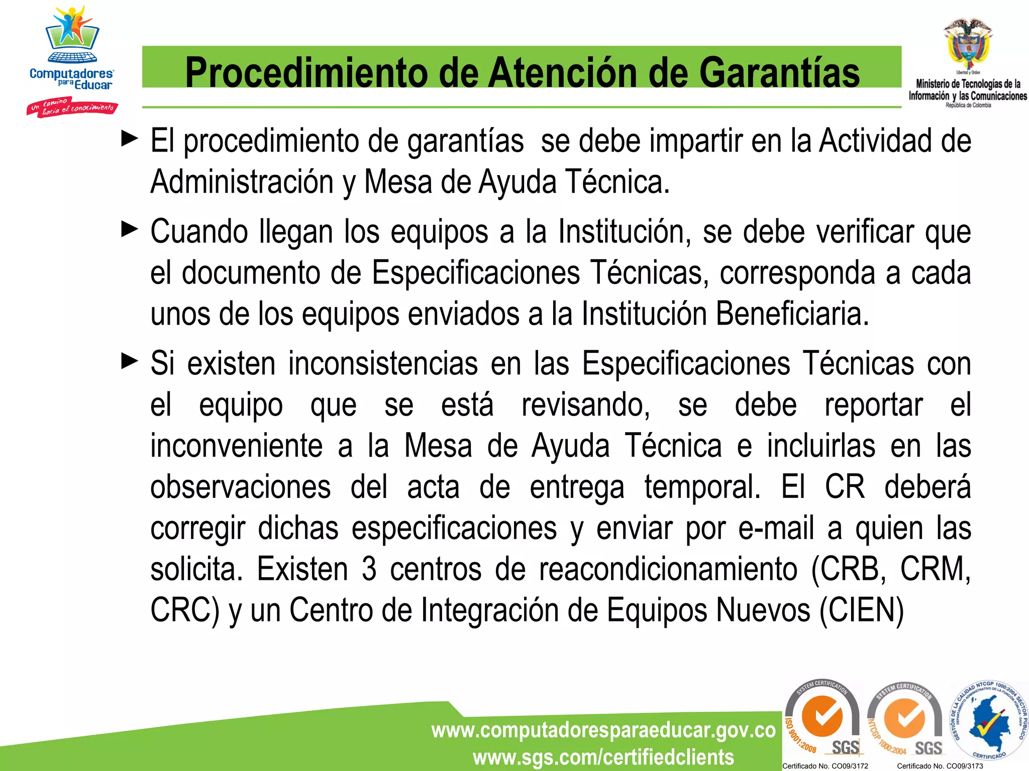 Procedimiento de Atención de Garantías El procedimiento de garantías  se debe impartir en la Actividad de Administración y Mesa de Ayuda Técnica. Cuando llegan los equipos a la Institución, se debe verificar que el documento de Especificaciones Técnicas, corresponda a cada unos de los equipos enviados a la Institución Beneficiaria. Si existen inconsistencias en las Especificaciones Técnicas con el equipo que se está revisando, se debe reportar el inconveniente a la Mesa de Ayuda Técnica e incluirlas en las observaciones del acta de entrega temporal. El CR deberá corregir dichas especificaciones y enviar por e-mail a quien las solicita. Existen 3 centros de reacondicionamiento (CRB, CRM, CRC) y un Centro de Integración de Equipos Nuevos (CIEN) 