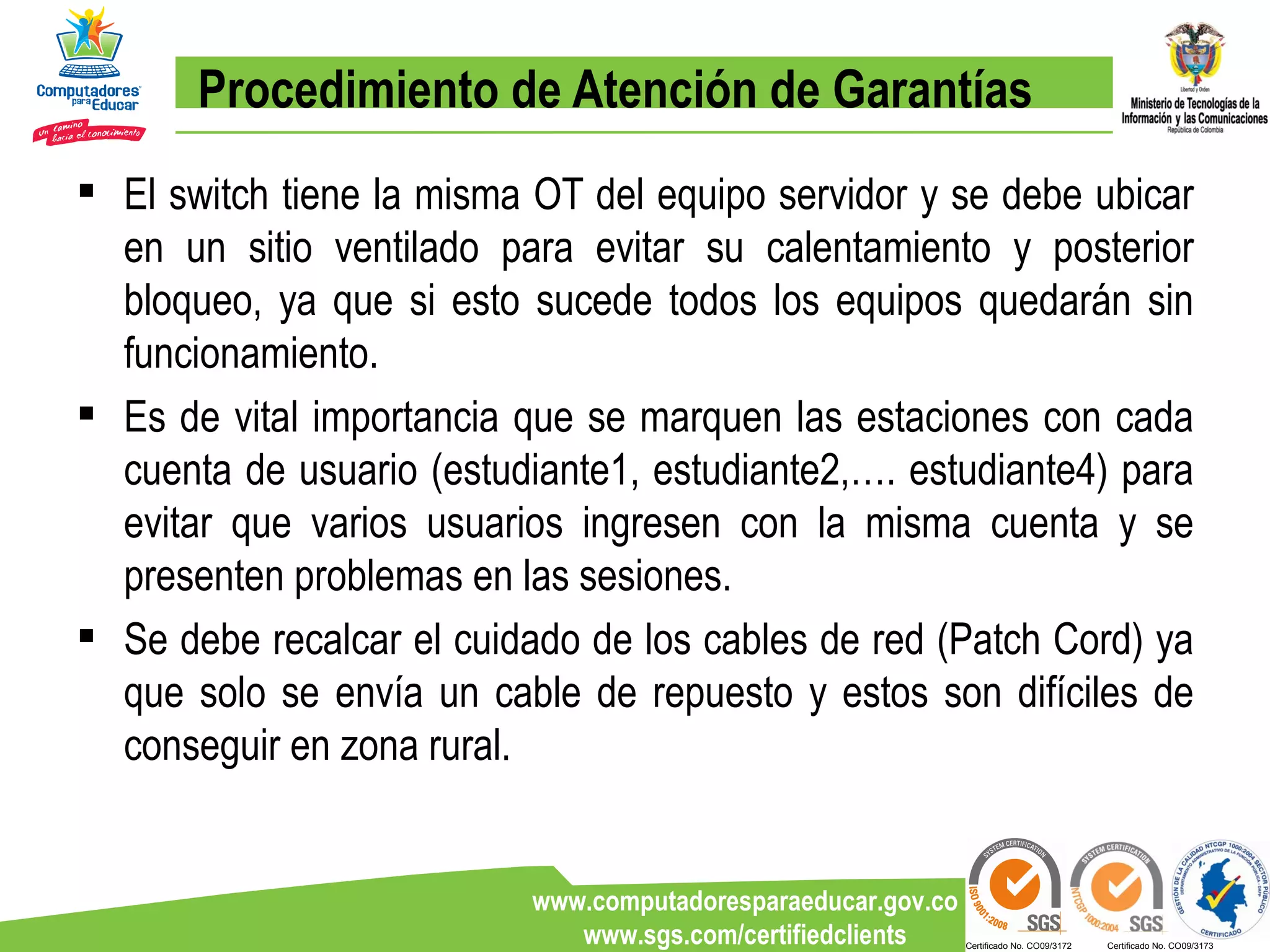 Procedimiento de Atención de Garantías El switch tiene la misma OT del equipo servidor y se debe ubicar en un sitio ventilado para evitar su calentamiento y posterior bloqueo, ya que si esto sucede todos los equipos quedarán sin funcionamiento. Es de vital importancia que se marquen las estaciones con cada cuenta de usuario (estudiante1, estudiante2,…. estudiante4) para evitar que varios usuarios ingresen con la misma cuenta y se presenten problemas en las sesiones.  Se debe recalcar el cuidado de los cables de red (Patch Cord) ya que solo se envía un cable de repuesto y estos son difíciles de conseguir en zona rural. 