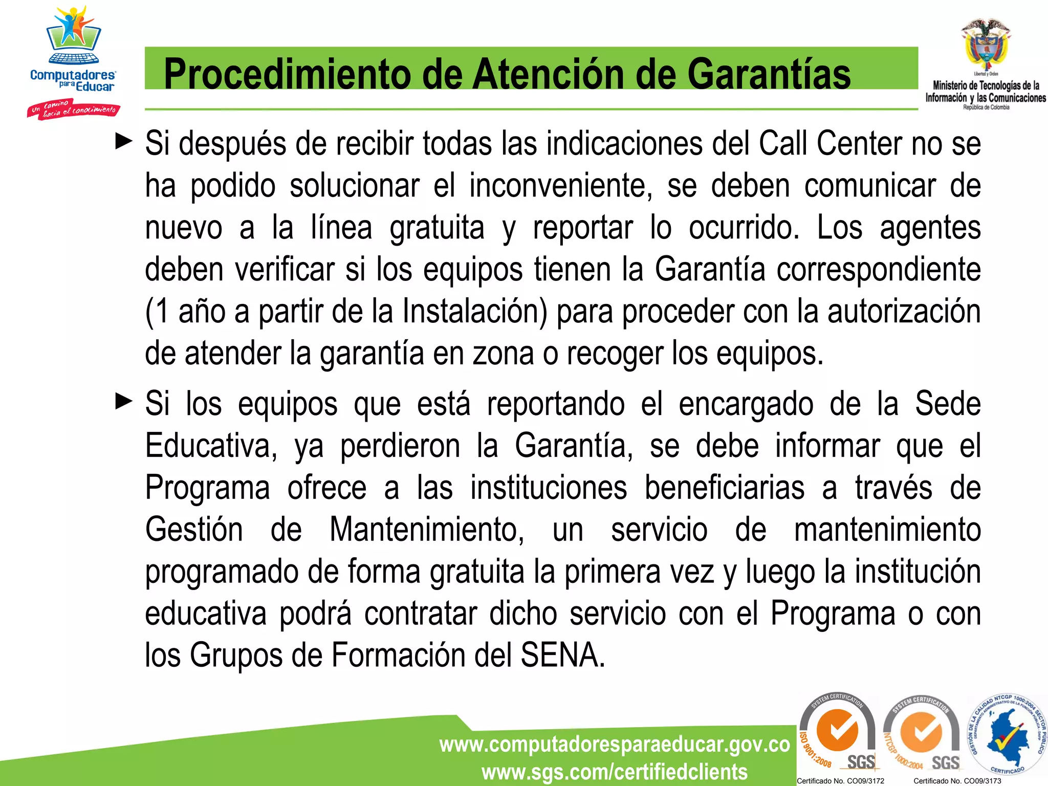 Procedimiento de Atención de Garantías Si después de recibir todas las indicaciones del Call Center no se ha podido solucionar el inconveniente, se deben comunicar de nuevo a la línea gratuita y reportar lo ocurrido. Los agentes deben verificar si los equipos tienen la Garantía correspondiente (1 año a partir de la Instalación) para proceder con la autorización de atender la garantía en zona o recoger los equipos.  Si los equipos que está reportando el encargado de la Sede Educativa, ya perdieron la Garantía, se debe informar que el Programa ofrece a las instituciones beneficiarias a través de Gestión de Mantenimiento, un servicio de mantenimiento programado de forma gratuita la primera vez y luego la institución educativa podrá contratar dicho servicio con el Programa o con los Grupos de Formación del SENA. 