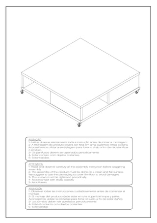 ATENÇÃO
1- Leia e observe atentamente toda a instrução antes de iniciar a montagem.
2- A montagem do produto deverá ser feita em uma superfície limpa e plana.
Aconselhamos utilizar a embalagem para forrar o chão a fim de não danificar
o produto.
3- Os parafusos devem ser apertados periodicamente.
4- Evitar contato com objetos cortantes.
5- Evitar batidas.

ATTENTION
1- Read and observe carefully all the assembly instruction before seggining
assembly.
2- The assembly of the product must be done on a clean and flat surface.
We suggest to use the packaging to cover the floor to avoid damages.
3- The screws must be tightened periodically.
4- Avoid contact with sharp objects.
5- Avoid beats.

ATENCIÓN
1- Observar todas las instrucciones cuidadosamente antes de comenzar el
montaje.
2- El montaje del producto debe estar en una superficie limpia y plana.
Aconsejamos utilizar la embalaje para forrar el suelo a fin de evitar daños.
3- Los tornillos deben ser apretados periódicamente.
4- Evite el contacto con objetos cortantes.
5- Evite batidas
 