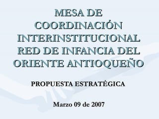 MESA DE COORDINACIÓN INTERINSTITUCIONAL RED DE INFANCIA DEL ORIENTE ANTIOQUEÑO PROPUESTA ESTRATÉGICA  Marzo 09 de 2007 