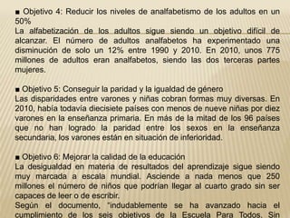 ■ Objetivo 4: Reducir los niveles de analfabetismo de los adultos en un
50%
La alfabetización de los adultos sigue siendo un objetivo difícil de
alcanzar. El número de adultos analfabetos ha experimentado una
disminución de solo un 12% entre 1990 y 2010. En 2010, unos 775
millones de adultos eran analfabetos, siendo las dos terceras partes
mujeres.

■ Objetivo 5: Conseguir la paridad y la igualdad de género
Las disparidades entre varones y niñas cobran formas muy diversas. En
2010, había todavía diecisiete países con menos de nueve niñas por diez
varones en la enseñanza primaria. En más de la mitad de los 96 países
que no han logrado la paridad entre los sexos en la enseñanza
secundaria, los varones están en situación de inferioridad.

■ Objetivo 6: Mejorar la calidad de la educación
La desigualdad en materia de resultados del aprendizaje sigue siendo
muy marcada a escala mundial. Asciende a nada menos que 250
millones el número de niños que podrían llegar al cuarto grado sin ser
capaces de leer o de escribir.
Según el documento, “indudablemente se ha avanzado hacia el
cumplimiento de los seis objetivos de la Escuela Para Todos. Sin
 