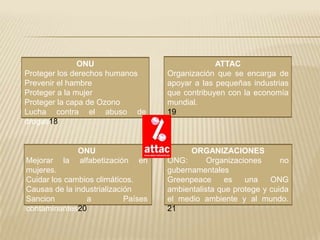 ONU                                ATTAC
Proteger los derechos humanos        Organización que se encarga de
Prevenir el hambre                   apoyar a las pequeñas industrias
Proteger a la mujer                  que contribuyen con la economía
Proteger la capa de Ozono            mundial.
Lucha contra el abuso de             19
drogas18


              ONU                          ORGANIZACIONES
Mejorar la    alfabetización    en   ONG:       Organizaciones      no
mujeres.                             gubernamentales
Cuidar los cambios climáticos.       Greenpeace      es   una    ONG
Causas de la industrialización       ambientalista que protege y cuida
Sancion         a           Países   el medio ambiente y al mundo.
contaminantes20                      21
 