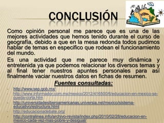 CONCLUSIÓN
Como opinión personal me parece que es una de las
mejores actividades que hemos tenido durante el curso de
geografía, debido a que en la mesa redonda todos pudimos
hablar de temas en especifico que rodean el funcionamiento
del mundo.
Es una actividad que me parece muy dinámica y
entretenida ya que podemos relacionar los diversos temas y
al final tener nuestros apuntes personales para así
finalmente vaciar nuestros datos en fichas de resumen.
                   Fuentes consultadas:
•   http://www.sep.gob.mx/
•   http://www.informador.com.mx/mexico/2012/416500/6/educacion-en-mexico-se-
    queda-corta.htm
•   http://universidadesiberoamericanas.universia.net/mexico/sistema-
    educativo/estructura.html
•   http://educacionadebate.org/
•   http://contralinea.info/archivo-revista/index.php/2010/02/28/educacion-en-
    mexico-cada-vez-mas-pobre-y-desigual/
 