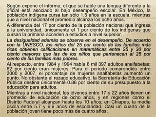 Según expone el informe, el que se hable una lengua diferente a la
oficial está asociado al bajo desempeño escolar. En México, la
población indígena cursa tan sólo 1.5 años en la escuela, mientras
que a nivel nacional el promedio alcanza los ocho años.
A diferencia del 17 por ciento de la población nacional que ingresa
a la universidad, únicamente el 1 por ciento de los indígenas que
cursan la primaria acceden a estudios a nivel superior.
La desigualdad además se observa en el desempeño. De acuerdo
con la UNESCO, los niños del 25 por ciento de las familias más
ricas obtienen calificaciones en matemáticas entre 25 y 30 por
ciento mayores que las de los niños que pertenecen al 25 por
ciento de las familias más pobres.
Al respecto, entre 1984 y 1994 había 6 mil 397 adultos analfabetas:
62 por ciento eran mujeres. Para el periodo comprendido entre
2000 y 2007, el porcentaje de mujeres analfabetas aumentó un
punto. No obstante el rezago educativo, la Secretaría de Educación
Pública destina únicamente 0.86 por ciento de su presupuesto a la
educación para adultos.
Mientras a nivel nacional, los jóvenes entre 17 y 22 años tienen un
promedio de educación de ocho años, y en regiones como el
Distrito Federal alcanzan hasta los 10 años; en Chiapas, la media
oscila entre 5.7 y 6.6 años de escolaridad. Casi un cuarto de la
población joven tiene poco más de cuatro años.
 