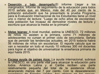    Deserción y bajo desempeño:El informe Llegar a los
    marginados. Informe de seguimiento de la educación para todos
    2010 señala que, en México, más del 40 por ciento de la
    población estudiantil que ha presentado la prueba Programa
    para la Evaluación Internacional de los Estudiantes tiene un nivel
    uno o menor de lectura: “Luego de ocho años de escolaridad,
    esta población fue incapaz de demostrar niveles de lectura y
    escritura que alcanza la media en la primaria”.

   Metas lejanas: A nivel mundial, estima la UNESCO, 72 millones
    de niños no asisten a la primara, como 71 millones de
    adolescentes no cursan el primer ciclo de secundaria. Señala
    que de persistir las tendencias actuales, en 2015 todavía habrá
    56 millones de niños sin escolarizar. El reporte calcula que se
    van a necesitar en todo el mundo 10 millones 300 mil docentes
    para lograr el objetivo de universalizar la enseñanza primaria de
    aquí hasta 2015.

   Escasa ayuda de países ricos: La ayuda internacional, subraya
    la UNESCO, es una parte vital para alcanzar la educación para
    todos. América Latina y el Caribe reciben una parte
    relativamente pequeña del total de la asistencia oficial,
    alcanzando menos del 7 por ciento. Con la desaceleración
 