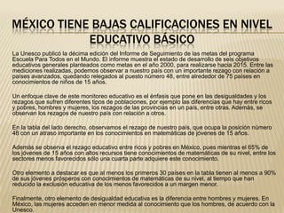 MÉXICO TIENE BAJAS CALIFICACIONES EN NIVEL
            EDUCATIVO BÁSICO
La Unesco publicó la décima edición del Informe de Seguimiento de las metas del programa
Escuela Para Todos en el Mundo. El informe muestra el estado de desarrollo de seis objetivos
educativos generales planteados como metas en el año 2000, para realizarse hacia 2015. Entre las
mediciones realizadas, podemos observar a nuestro país con un importante rezago con relación a
países avanzados, quedando relegados al puesto número 48, entre alrededor de 75 países en
conocimientos de niños de 15 años.

Un enfoque clave de este monitoreo educativo es el énfasis que pone en las desigualdades y los
rezagos que sufren diferentes tipos de poblaciones, por ejemplo las diferencias que hay entre ricos
y pobres, hombres y mujeres, los rezagos de las provincias en un país, entre otras. Además, se
observan los rezagos de nuestro país con relación a otros.

En la tabla del lado derecho, observamos el rezago de nuestro país, que ocupa la posición número
48 con un atraso importante en los conocimientos en matemáticas de jóvenes de 15 años.

Además se observa el rezago educativo entre ricos y pobres en México, pues mientras el 65% de
los jóvenes de 15 años con altos recursos tiene conocimientos de matemáticas de su nivel, entre los
sectores menos favorecidos sólo una cuarta parte adquiere este conocimiento.

Otro elemento a destacar es que al menos los primeros 30 países en la tabla tienen al menos a 90%
de sus jóvenes prósperos con conocimientos de matemáticas de su nivel, al tiempo que han
reducido la exclusión educativa de los menos favorecidos a un margen menor.

Finalmente, otro elemento de desigualdad educativa es la diferencia entre hombres y mujeres. En
México, las mujeres acceden en menor medida al conocimiento que los hombres, de acuerdo con la
Unesco.
 