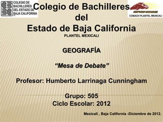 Colegio de Bachilleres
             del
   Estado de Baja California
              PLANTEL MEXICALI



             GEOGRAFÍA

           “Mesa de Debate”

Profesor: Humberto Larrinaga Cunningham

              Grupo: 505
          Ciclo Escolar: 2012
                       Mexicali , Baja California -Diciembre de 2012.
 