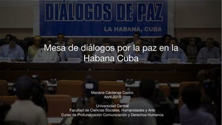 Mesa de diálogos por la paz en la
Habana Cuba 
Mariana Cárdenas Castro
Abril 2016
 
Universidad Central 
Facultad de Ciencias Sociales, Humanidades y Arte
Curso de Profundización Comunicación y Derechos Humanos
 