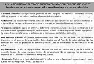 LA FICHA NORMATIVA Y EL ESPACIO PUBLICO COMPARACION POLIGONOS NOS 96 Y 97
    Los sistemas estructurantes construidos considerados por la norma urbanística

El sistema ambiental: Recoge normas generales del POT. Polígono 96 referencia elementos naturales,
hídricos, bosques, no se incluye en el trazado no están inventariados .

Sistema vial: No aplican intercesiones, define un sistema de estacionamiento que es fundamental en e l
polígono 97 por cambio de densidad y forma de ocupación. No son aplicables desde la Norma.

El espacio público: Se apoya en el PEPEE, determina elementos naturales que deben integrarse a los
esquemas básicos y propone áreas para localización de cesiones (sistema de parques lineales y proyectos)
No se pueden desarrollar desde la aplicación de la Norma dada por la ficha Normativa.

 Los servicios públicos: No plantea determinantes para cada una de las áreas con características
diferentes en el proceso de urbanización. Determinados por el Plan de Servicios públicos. No hay
definición del suelo de protección de servicios públicos. Caso de aislamientos de infraestructura no se
aplica
Equipamientos: Listado de equipamientos tomados del POT sin localización y pre factibilidad de
ejecución Parque del agua, museos, centros de convenciones. No se reconoce los equipamientos
existentes en la Comuna y sus demandas de espacio público.

 Patrimonio: No integra la hacienda Cañasgordas la define en otro polígono pero no construye el espacio
público para su integración. Área 11.15 Hectáreas
 