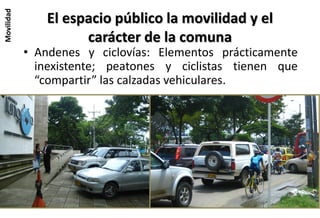 Movilidad
               El espacio público la movilidad y el
                     carácter de la comuna
            • Andenes y ciclovías: Elementos prácticamente
              inexistente; peatones y ciclistas tienen que
              “compartir” las calzadas vehiculares.
 
