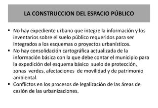 LA CONSTRUCCION DEL ESPACIO PÚBLICO

 No hay expediente urbano que integre la información y los
  inventarios sobre el suelo público requeridos para ser
  integrados a los esquemas o proyectos urbanísticos.
 No hay consolidación cartográfica actualizada de la
  información básica con la que debe contar el municipio para
  la expedición del esquema básico suelo de protección,
  zonas verdes, afectaciones de movilidad y de patrimonio
  ambiental.
 Conflictos en los procesos de legalización de las áreas de
  cesión de las urbanizaciones.
 
