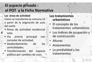 El espacio privado :
el POT y la Ficha Normativa
Las áreas de actividad              Los tratamientos
Cómo se transforma la comuna 22       urbanísticos
a partir de la asignación de usos
del suelo:
                                    • El concepto de los
 Áreas de actividad residencial      tratamientos urbanísticos
  neta.                             • Los índices de ocupación y
 Vía arteria principal con           de construcción
  corredor de actividad.            • Alturas
 Desbordamiento       de    las
                                    • Aislamientos
  centralidades.
 Transformación del espacio        • La predialidad y los
  público por cambios de usos.        tratamientos
 