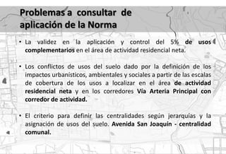 Problemas a consultar de
aplicación de la Norma
• La validez en la aplicación y control del 5% de usos
  complementarios en el área de actividad residencial neta.

• Los conflictos de usos del suelo dado por la definición de los
  impactos urbanísticos, ambientales y sociales a partir de las escalas
  de cobertura de los usos a localizar en el área de actividad
  residencial neta y en los corredores Vía Arteria Principal con
  corredor de actividad.

• El criterio para definir las centralidades según jerarquías y la
  asignación de usos del suelo. Avenida San Joaquín - centralidad
  comunal.
 