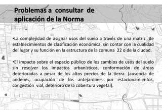 Problemas a consultar de
aplicación de la Norma

•La complejidad de asignar usos del suelo a través de una matriz de
establecimientos de clasificación económica, sin contar con la cualidad
del lugar y su función en la estructura de la comuna 22 o de la ciudad.

•El impacto sobre el espacio público de los cambios de usos del suelo
sin resolver los impactos urbanísticos, conformación de áreas
deterioradas a pesar de los altos precios de la tierra. (ausencia de
andenes, ocupación de los antejardines por estacionamientos,
congestión vial, deterioro de la cobertura vegetal).
 