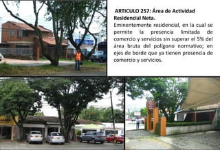 ARTICULO 257: Área de Actividad
Residencial Neta.
Eminentemente residencial, en la cual se
permite la presencia limitada de
comercio y servicios sin superar el 5% del
área bruta del polígono normativo; en
ejes de borde que ya tienen presencia de
comercio y servicios.
 