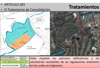 • ARTICULO 283
• El Tratamiento de Consolidación.
                                                                   Tratamientos

• Corresponde al suelo urbano urbanizado y edificado en su
  totalidad o en tal proporción que se puede asumir
  genéricamente que a su interior sólo quedan vacantes lotes
  individuales, predios ya urbanizados y excepcionalmente,
  predios no urbanizados con un área neta urbanizable
  inferior a 20.000 m².



Área total poligono     10,3 Ha.
Área Bruta Sub-area 2   4,96 Ha.
                                     Debe respetar los patrones edificatorios y las
  menos 38% de Cesión de vias y ZV   volumetrías resultantes de las regulaciones anteriores
                        3,1 Ha
  Area neta Urbanizable
                        31000 m2     en las cuales se originaron.
 