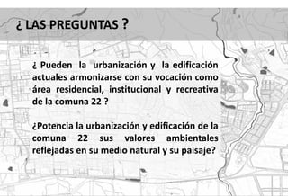 ¿ LAS PREGUNTAS ?

  ¿ Pueden la urbanización y la edificación
  actuales armonizarse con su vocación como
  área residencial, institucional y recreativa
  de la comuna 22 ?

  ¿Potencia la urbanización y edificación de la
  comuna 22 sus valores ambientales
  reflejadas en su medio natural y su paisaje?
 