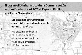 El desarrollo urbanístico de la Comuna según
lo planificado por el POT el Espacio Público
y la Ficha Normativa
    Los sistemas estructurantes
    construidos considerados por la
    norma urbanística
     El sistema ambiental
     El espacio público
     Los servicios públicos
     Los equipamientos
     El Patrimonio
 