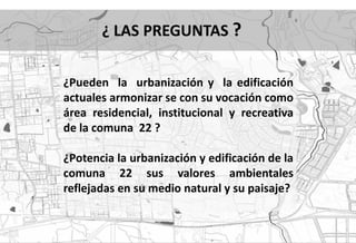 ¿ LAS PREGUNTAS ?

¿Pueden la urbanización y la edificación
actuales armonizar se con su vocación como
área residencial, institucional y recreativa
de la comuna 22 ?

¿Potencia la urbanización y edificación de la
comuna 22 sus valores ambientales
reflejadas en su medio natural y su paisaje?
 