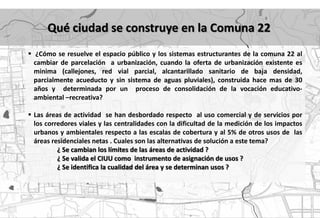 Qué ciudad se construye en la Comuna 22
 ¿Cómo se resuelve el espacio público y los sistemas estructurantes de la comuna 22 al
  cambiar de parcelación a urbanización, cuando la oferta de urbanización existente es
  minima (callejones, red vial parcial, alcantarillado sanitario de baja densidad,
  parcialmente acueducto y sin sistema de aguas pluviales), construida hace mas de 30
  años y determinada por un proceso de consolidación de la vocación educativo-
  ambiental –recreativa?

 Las áreas de actividad se han desbordado respecto al uso comercial y de servicios por
  los corredores viales y las centralidades con la dificultad de la medición de los impactos
  urbanos y ambientales respecto a las escalas de cobertura y al 5% de otros usos de las
  áreas residenciales netas . Cuales son las alternativas de solución a este tema?
          ¿ Se cambian los límites de las áreas de actividad ?
          ¿ Se valida el CIUU como instrumento de asignación de usos ?
          ¿ Se identifica la cualidad del área y se determinan usos ?
 