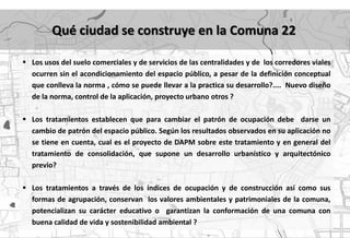 Qué ciudad se construye en la Comuna 22

 Los usos del suelo comerciales y de servicios de las centralidades y de los corredores viales
  ocurren sin el acondicionamiento del espacio público, a pesar de la definición conceptual
  que conlleva la norma , cómo se puede llevar a la practica su desarrollo?.... Nuevo diseño
  de la norma, control de la aplicación, proyecto urbano otros ?

 Los tratamientos establecen que para cambiar el patrón de ocupación debe darse un
  cambio de patrón del espacio público. Según los resultados observados en su aplicación no
  se tiene en cuenta, cual es el proyecto de DAPM sobre este tratamiento y en general del
  tratamiento de consolidación, que supone un desarrollo urbanístico y arquitectónico
  previo?

 Los tratamientos a través de los índices de ocupación y de construcción así como sus
  formas de agrupación, conservan los valores ambientales y patrimoniales de la comuna,
  potencializan su carácter educativo o garantizan la conformación de una comuna con
  buena calidad de vida y sostenibilidad ambiental ?
 