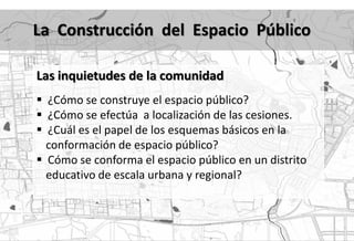 La Construcción del Espacio Público

Las inquietudes de la comunidad
 ¿Cómo se construye el espacio público?
 ¿Cómo se efectúa a localización de las cesiones.
 ¿Cuál es el papel de los esquemas básicos en la
  conformación de espacio público?
 Cómo se conforma el espacio público en un distrito
  educativo de escala urbana y regional?
 