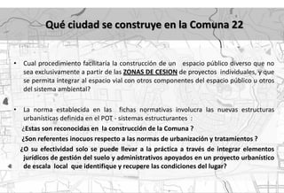 Qué ciudad se construye en la Comuna 22


•    Cual procedimiento facilitaría la construcción de un espacio público diverso que no
     sea exclusivamente a partir de las ZONAS DE CESION de proyectos individuales, y que
     se permita integrar al espacio vial con otros componentes del espacio público u otros
     del sistema ambiental?

•    La norma establecida en las fichas normativas involucra las nuevas estructuras
     urbanísticas definida en el POT - sistemas estructurantes :
    ¿Estas son reconocidas en la construcción de la Comuna ?
    ¿Son referentes inocuos respecto a las normas de urbanización y tratamientos ?
    ¿O su efectividad solo se puede llevar a la práctica a través de integrar elementos
     jurídicos de gestión del suelo y administrativos apoyados en un proyecto urbanístico
     de escala local que identifique y recupere las condiciones del lugar?
 