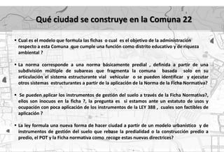 Qué ciudad se construye en la Comuna 22

 Cual es el modelo que formula las fichas o cual es el objetivo de la administración
  respecto a esta Comuna que cumple una función como distrito educativo y de riqueza
  ambiental ?

 La norma corresponde a una norma básicamente predial , definida a partir de una
  subdivisión múltiple de subareas que fragmenta la comuna basada solo en su
  articulación el sistema estructurante vial vehicular o se pueden identificar y ejecutar
  otros sistemas estructurantes a partir de la aplicación de la Norma de la Ficha Normativa?

 Se pueden aplicar los instrumentos de gestión del suelo a través de la Ficha Normativa?,
  ellos son inocuos en la ficha ?, la pregunta es si estamos ante un estatuto de usos y
  ocupación con poca aplicación de los instrumentos de la LEY 388 , cuales son factibles de
  aplicación ?

 La ley formula una nueva forma de hacer ciudad a partir de un modelo urbanístico y de
  instrumentos de gestión del suelo que rebase la predialidad o la construcción predio a
  predio, el POT y la Ficha normativa como recoge estas nuevas directrices?
 