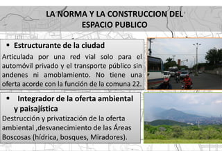 LA NORMA Y LA CONSTRUCCION DEL
                     ESPACIO PUBLICO

  Estructurante de la ciudad
Articulada por una red vial solo para el
automóvil privado y el transporte público sin
andenes ni amoblamiento. No tiene una
oferta acorde con la función de la comuna 22.
  Integrador de la oferta ambiental
   y paisajística
Destrucción y privatización de la oferta
ambiental ,desvanecimiento de las Áreas
Boscosas (hídrica, bosques, Miradores).
 