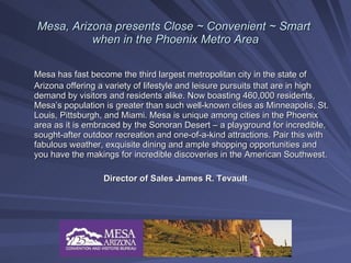 Mesa, Arizona presents Close ~ Convenient ~ Smart
          when in the Phoenix Metro Area

Mesa has fast become the third largest metropolitan city in the state of
Arizona offering a variety of lifestyle and leisure pursuits that are in high
demand by visitors and residents alike. Now boasting 460,000 residents,
Mesa’s population is greater than such well-known cities as Minneapolis, St.
Louis, Pittsburgh, and Miami. Mesa is unique among cities in the Phoenix
area as it is embraced by the Sonoran Desert – a playground for incredible,
sought-after outdoor recreation and one-of-a-kind attractions. Pair this with
fabulous weather, exquisite dining and ample shopping opportunities and
you have the makings for incredible discoveries in the American Southwest.

                  Director of Sales James R. Tevault
 