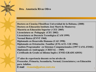 Dra.  Anastacia Rivas Olivo Doctora en Ciencias Filosóficas Universidad de la Habana. (2008) Doctora en Educación Instituto José Martí de Monterrey Maestría en Educación Superior ( CEU 2005) Licenciatura en  Pedagogía  (CEU 2002) Licenciatura en Docencia Tecnológica (CAM 1999) Normal Básica (ENNT 1968) Diplomado en Desarrollo Humano (UAE 1998) Diplomado en Orientación  Familiar (ENLACE- UIE 1996)  Analista Programador  en Sistemas Computacionales (1997 UANL-FIME)   Diplomado en Andragogía ( CREFAL – 1989) Certificado de Grado en Idioma Inglés ( ENSE-GRADUADOS) 37 años de experiencia docente en los niveles de  Preescolar, Primaria, Secundaria, Normal, Licenciatura y en Educación para Adultos. E mail [email_address] 