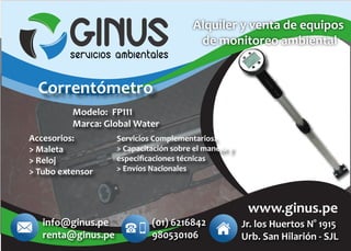 Accesorios:
> Maleta
> Reloj
> Tubo extensor
Alquiler y venta de equipos
de monitoreo ambiental
www.ginus.pe
Servicios Complementarios:
> Capacitación sobre el manejo y
especiﬁcaciones técnicas
> Envíos Nacionales
Modelo: FP111
Marca: Global Water
Correntómetro
info@ginus.pe
renta@ginus.pe
Jr. los Huertos N° 1915
Urb. San Hilarión - SJL
(01) 6216842
980530106
 