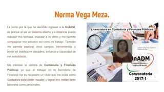 Norma Vega Meza.
La razón por la que he decidido ingresar a la UnADM,
es porque al ser un sistema abierto y a distancia puedo
manejar mis tiempos, avanzar a mi ritmo y me permite
compaginar mis estudios así como mi trabajo. También
me permite explorar otros campos, herramientas y
poner en práctica mi disciplina, esfuerzo y capacidad de
ser autodidacta.
Me interesó la carrera de Contaduría y Finanzas
Públicas ya que al trabajar en la Secretaría de
Finanzas me es necesario un título que me avale como
Contadora para poder escalar y lograr mis metas tanto
laborales como personales.
Licenciatura en Contaduría y Finanzas Públicas.
 