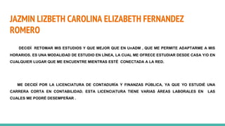 JAZMIN LIZBETH CAROLINA ELIZABETH FERNANDEZ
ROMERO
DECIDÍ RETOMAR MIS ESTUDIOS Y QUE MEJOR QUE EN UnADM , QUE ME PERMITE ADAPTARME A MIS
HORARIOS. ES UNA MODALIDAD DE ESTUDIO EN LÍNEA, LA CUAL ME OFRECE ESTUDIAR DESDE CASA Y/O EN
CUALQUIER LUGAR QUE ME ENCUENTRE MIENTRAS ESTÉ CONECTADA A LA RED.
ME DECIDÍ POR LA LICENCIATURA DE CONTADURÍA Y FINANZAS PÚBLICA, YA QUE YO ESTUDIÉ UNA
CARRERA CORTA EN CONTABILIDAD. ESTA LICENCIATURA TIENE VARIAS ÁREAS LABORALES EN LAS
CUALES ME PODRÉ DESEMPEÑAR .
 