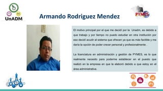 Armando Rodriguez Mendez
El motivo principal por el que me decidí por la Unadm, es debido a
que trabajo y por tiempo no puedo estudiar en otra institución por
eso decidí acudir al sistema que ofrecen ya que es más factible y me
daría la opción de poder crecer personal y profesionalmente .
La licenciatura en administración y gestión de PYMES, es lo que
realmente necesito para poderme establecer en el puesto que
realizó en la empresa en que la elaboró debido a que estoy en el
área administrativa.
 