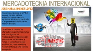 JOSE MARIA JIMENEZ LOPEZ
Decidí inscribirme a la UnADM
porque tiene un método
educativo que me ayuda a
optimizar mi tiempo y dedicarlo
a mi profesionalización de una
manera flexible.
Seleccioné la carrera de
Mercadotecnia Internacional ya
que está ligada a mi
trabajo,pues brindo servicios y
productos a las personas, y
tengo el campo laboral para
explotar los conocimientos y
herramientas que ésta carrera
me aporta.
 