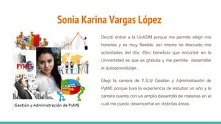 Sonia Karina Vargas López
Decidí entrar a la UnADM porque me permite elegir mis
horarios y es muy flexible, así mismo no descuido mis
actividades del día; Otro beneficio que encontré en la
Universidad es que es gratuita y me permite desarrollar
el autoaprendizaje.
Elegí la carrera de T.S.U Gestión y Administración de
PyME porque tuve la experiencia de estudiar un año y la
carrera cuenta con un amplio desarrollo de materias en el
cual me puedo desempeñar en distintas áreas.
 