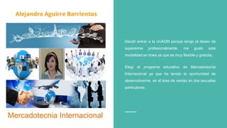 Alejandra Aguirre Barrientos
Decidí entrar a la UnADM porque tengo el deseo de
superarme profesionalmente, me gusto esta
modalidad en línea ya que es muy flexible y gratuita.
Elegí el programa educativo de Mercadotecnia
Internacional ya que he tenido la oportunidad de
desenvolverme en el área de ventas en dos escuelas
particulares.
Mercadotecnia Internacional
Alejandra Aguirre Barrientos
 