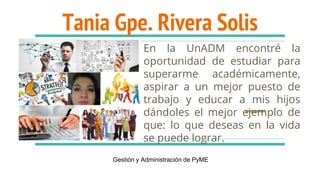 Tania Gpe. Rivera Solis
En la UnADM encontré la
oportunidad de estudiar para
superarme académicamente,
aspirar a un mejor puesto de
trabajo y educar a mis hijos
dándoles el mejor ejemplo de
que: lo que deseas en la vida
se puede lograr.
Gestión y Administración de PyME
 
