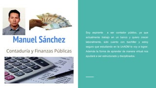 Manuel Sánchez
Contaduría y Finanzas Públicas
Soy aspirante a ser contador público, ya que
actualmente trabajo en un banco y quiero crecer
laboralmente, solo cuento con bachiller y estoy
seguro que estudiando en la UnADM lo voy a lograr.
Además la forma de aprender de manera virtual nos
ayudará a ser estructurado y disciplinados.
 
