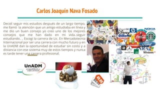 Carlos Joaquín Nava Fosado
Decidí seguir mis estudios después de un largo tiempo,
me llamó la atención que un amigo estudiaba en línea y
me dio un buen consejo yo creo uno de los mejores
consejos que me han dado en mi vida..seguir
estudiando.. , Escogí la carrera de Lic. En Mercadotecnia
Internacional por ser una carrera con mucho futuro y en
la UnADM dan la oportunidad de estudiar sin costo y a
distancia con ese sistema muy de estos tiempos y nunca
es tarde tener una carrera profesional.
 