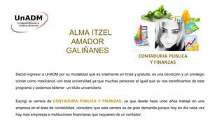 ALMA ITZEL
AMADOR
GALIÑANES
Decidí ingresar a UnADM por su modalidad que es totalmente en línea y gratuita, es una bendición y un privilegio
contar como mexicanos con esta universidad ya que muchas personas al igual que yo nos beneficiamos de este
programa y podemos obtener un título universitario.
Escogí la carrera de CONTADURÍA PÚBLICA Y FINANZAS, ya que desde hace unos años trabajé en una
empresa en el área de contabilidad, considero que esta carrera es de gran demanda porque hoy en día cada vez
hay más empresas e instituciones financieras que requieren de un contador.
 