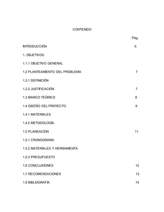 CONTENIDO
Pág.
INTRODUCCIÓN 6
1. OBJETIVOS
1.1.1 OBJETIVO GENERAL
1.2 PLANTEAMIENTO DEL PROBLEMA 7
1.2.1 DEFINICIÓN
1.2.2 JUSTIFICACIÓN 7
1.3 MARCO TEÓRICO 8
1.4 DISEÑO DEL PROYECTO 9
1.4.1 MATERIALES
1.4.2 METODOLOGÍA
1.5 PLANEACION 11
1.5.1 CRONOGRAMA
1.5.2 MATERIALES Y HERRAMIENTA
1.5.3 PRESUPUESTO
1.6 CONCLUSIONES 12
1.7 RECOMENDACIONES 13
1.8 BIBLIOGRAFÍA 14
 