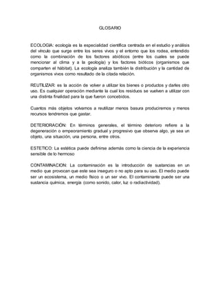 GLOSARIO
ECOLOGIA: ecología es la especialidad científica centrada en el estudio y análisis
del vínculo que surge entre los seres vivos y el entorno que los rodea, entendido
como la combinación de los factores abióticos (entre los cuales se puede
mencionar al clima y a la geología) y los factores bióticos (organismos que
comparten el hábitat). La ecología analiza también la distribución y la cantidad de
organismos vivos como resultado de la citada relación.
REUTILIZAR: es la acción de volver a utilizar los bienes o productos y darles otro
uso. Es cualquier operación mediante la cual los residuos se vuelven a utilizar con
una distinta finalidad para la que fueron concebidos.
Cuantos más objetos volvamos a reutilizar menos basura produciremos y menos
recursos tendremos que gastar.
DETERIORACIÓN: En términos generales, el término deterioro refiere a la
degeneración o empeoramiento gradual y progresivo que observa algo, ya sea un
objeto, una situación, una persona, entre otros.
ESTETICO: La estética puede definirse además como la ciencia de la experiencia
sensible de lo hermoso
CONTAMINACION: La contaminación es la introducción de sustancias en un
medio que provocan que este sea inseguro o no apto para su uso. El medio puede
ser un ecosistema, un medio físico o un ser vivo. El contaminante puede ser una
sustancia química, energía (como sonido, calor, luz o radiactividad).
 
