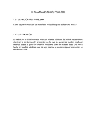 1.2 PLANTEAMIENTO DEL PROBLEMA
1.2.1 DEFINICIÓN DEL PROBLEMA
Como se puede reutilizar los materiales reciclables para realizar una mesa?
1.2.2 JUSTIFICACIÓN
La razón por la cual debemos reutilizar botellas plásticas es porque necesitamos
disminuir la contaminación ambiental, en lo cual las personas pueden colaborar
creando cosas a partir de material reciclable como en nuestro caso una mesa
hecha en botellas plásticas, que es algo estético y nos servirá para tener orden en
el salón de clase.
 