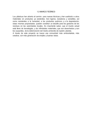 1.3 MARCO TEÓRICO
Los plásticos han abierto el camino para nuevas técnicas y han sustituido a otros
materiales en productos ya existentes. Son ligeros, duraderos y versátiles, así
como resistentes a la humedad, a los productos químicos y a la degradación,
estas mismas propiedades pueden constituir un desafío para los gestores de los
residuos en las autoridades locales. Es importante saber, que el mundo actual
está lleno de tecnologías, y de infinidades materiales, que son desechados y son
los causantes, de la deterioración del medio ambiente de nuestro planeta.
A través de este proyecto se busca una comunidad más ambientalista, más
creativa, con más generación de empleo y buenas ideas.
 