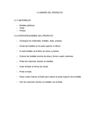 1.4 DISEÑO DEL PROYECTO
1.4.1 MATERIALES
- Botellas plásticas
- Triple
- Pintura
1.4.2 ESPECIFICACIONES DEL PROYECTO
- Conseguir los materiales: botellas, triple, pinturas.
- Cortar las botellas en la parte superior e inferior
- A cada botellas se la llena de arena y piedras
- Colocar las botellas encima de otras y formar cuatro columnas
- Pintar las columnas hechas en botellas.
- Cotar el triple en forma de círculo.
- Pintar el triple.
- Hacer cuatro huecos al triple para colocar la parte superior de la botella.
- Unir las columnas hechas en botellas con el triple.
 