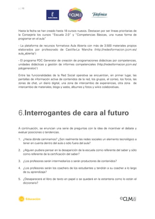 p | 19




Hasta la fecha se han creado hasta 18 cursos nuevos. Destacan por ser líneas prioritarias de
la Consejería los cursos “Escuela 2.0” y “Competencias Básicas, una nueva forma de
programar en el aula”

- La plataforma de recursos formativos Aula Abierta con más de 3.500 materiales propios
elaborados por profesorado de Castilla-La Mancha (http://redesformacion.jccm.es/
aula_abierta/ )

- El programa PDC Generator de creación de programaciones didácticas por competencias,
unidades didácticas y gestión de informes competenciales (http://redesformacion.jccm.es/
pdcgenerator/ )

Entre las funcionalidades de la Red Social operativa se encuentran, en primer lugar, las
pantallas de información activa de contenidos de la red, los grupos, el correo, los foros, las
zonas de chat, un diario digital, una zona de intercambio de experiencias, otra zona de
intercambio de materiales, blogs y webs, álbumes y fotos y wikis colaborativas.




6.Interrogantes de cara al futuro
A continuación, se enuncian una serie de preguntas con la idea de incentivar el debate y
evaluar posiciones o tendencias.

1. ¿Hacia dónde caminamos? ¿Son realmente las redes sociales un elemento tecnológico a
   tener en cuenta dentro del aula o sólo fuera del aula?

2. ¿Alguien pudiera pensar en la desaparición de la escuela como referente del saber y sólo
   como referente de la certiﬁcación del saber?

3. ¿Los profesores serán intermediarios o serán productores de contenidos?

4. ¿Los profesores serán los coachers de los estudiantes y tendrán a su coacher a lo largo
   de su aprendizaje?

5. ¿Desaparecerá el libro de texto en papel o se quedará en la estantería como lo están el
   diccionario?




         Educación
 